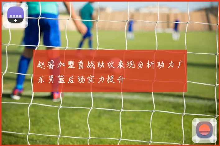 赵睿加盟首战助攻表现分析助力广东男篮后场实力提升